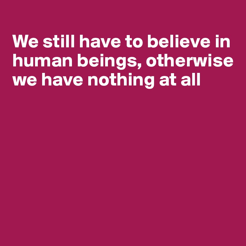 
We still have to believe in human beings, otherwise we have nothing at all






