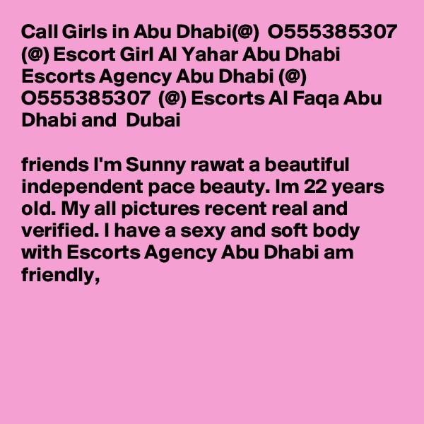 Call Girls in Abu Dhabi(@)  O555385307 (@) Escort Girl Al Yahar Abu Dhabi
Escorts Agency Abu Dhabi (@) O555385307  (@) Escorts Al Faqa Abu Dhabi and  Dubai

friends I'm Sunny rawat a beautiful independent pace beauty. Im 22 years old. My all pictures recent real and verified. I have a sexy and soft body with Escorts Agency Abu Dhabi am friendly, 




