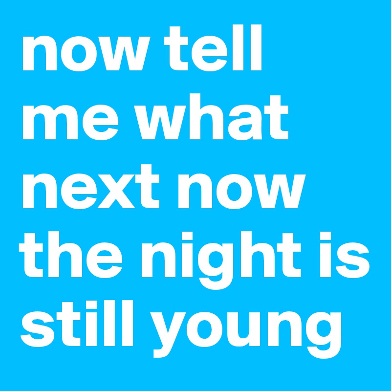 now tell me what next now the night is still young