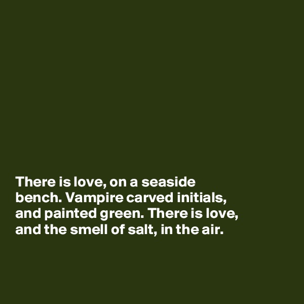 









There is love, on a seaside
bench. Vampire carved initials, 
and painted green. There is love, 
and the smell of salt, in the air.


