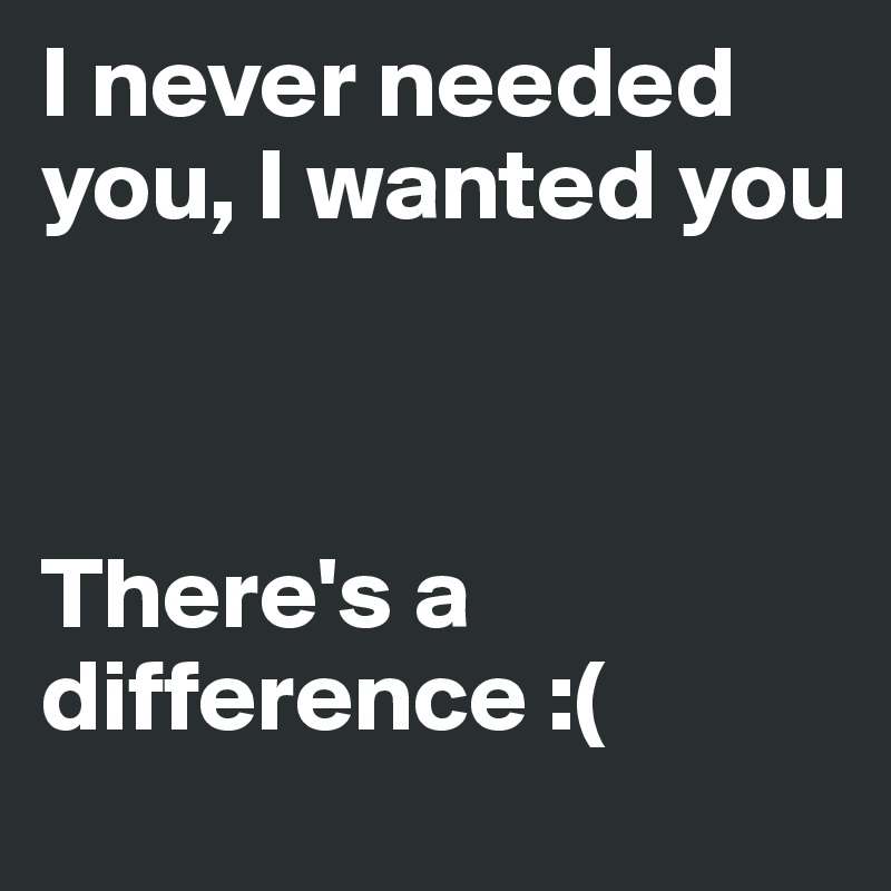 I never needed you, I wanted you



There's a difference :(