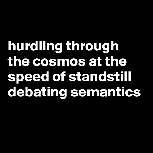 

hurdling through the cosmos at the speed of standstill debating semantics 

