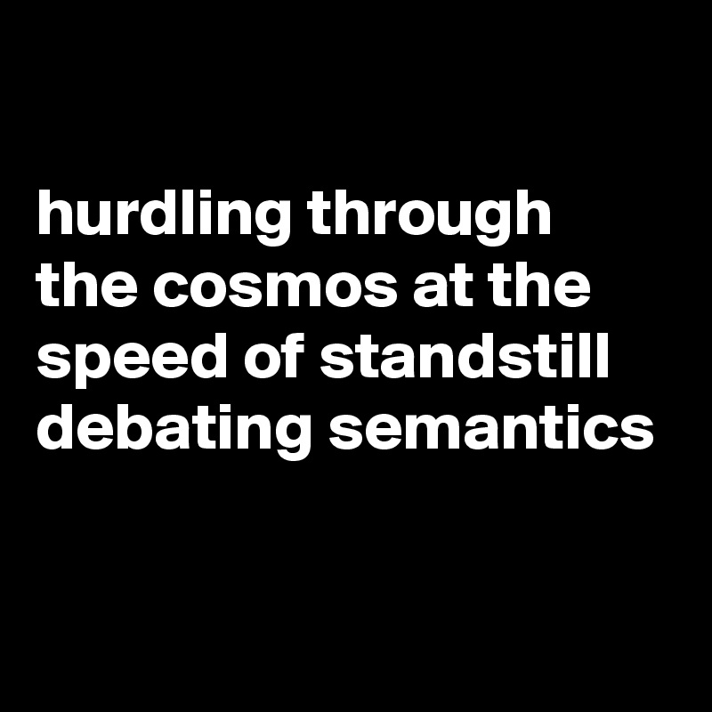 

hurdling through the cosmos at the speed of standstill debating semantics 

