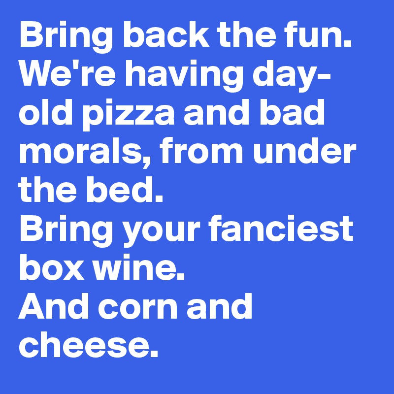Bring back the fun. 
We're having day-old pizza and bad morals, from under the bed. 
Bring your fanciest box wine. 
And corn and cheese.