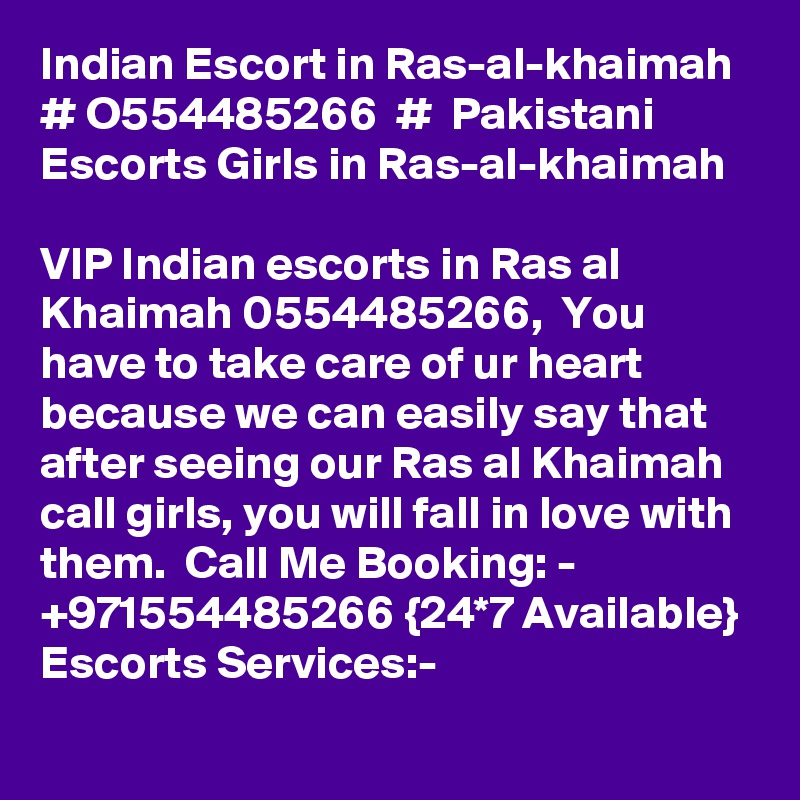Indian Escort in Ras-al-khaimah # O554485266  #  Pakistani Escorts Girls in Ras-al-khaimah 

VIP Indian escorts in Ras al Khaimah 0554485266,  You have to take care of ur heart because we can easily say that after seeing our Ras al Khaimah call girls, you will fall in love with them.  Call Me Booking: - +971554485266 {24*7 Available} Escorts Services:-  