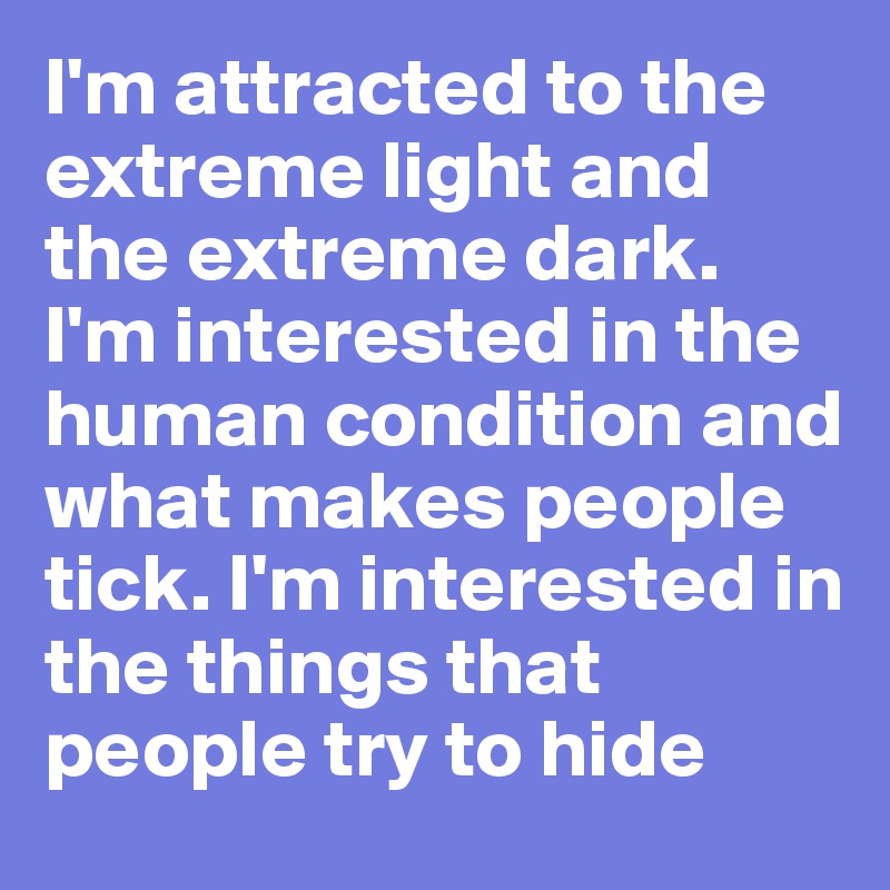 I'm attracted to the extreme light and the extreme dark. I'm interested in the human condition and what makes people tick. I'm interested in the things that people try to hide