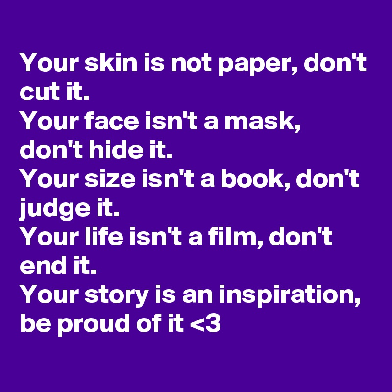 
Your skin is not paper, don't cut it.
Your face isn't a mask, don't hide it.
Your size isn't a book, don't judge it.
Your life isn't a film, don't end it.
Your story is an inspiration, be proud of it <3