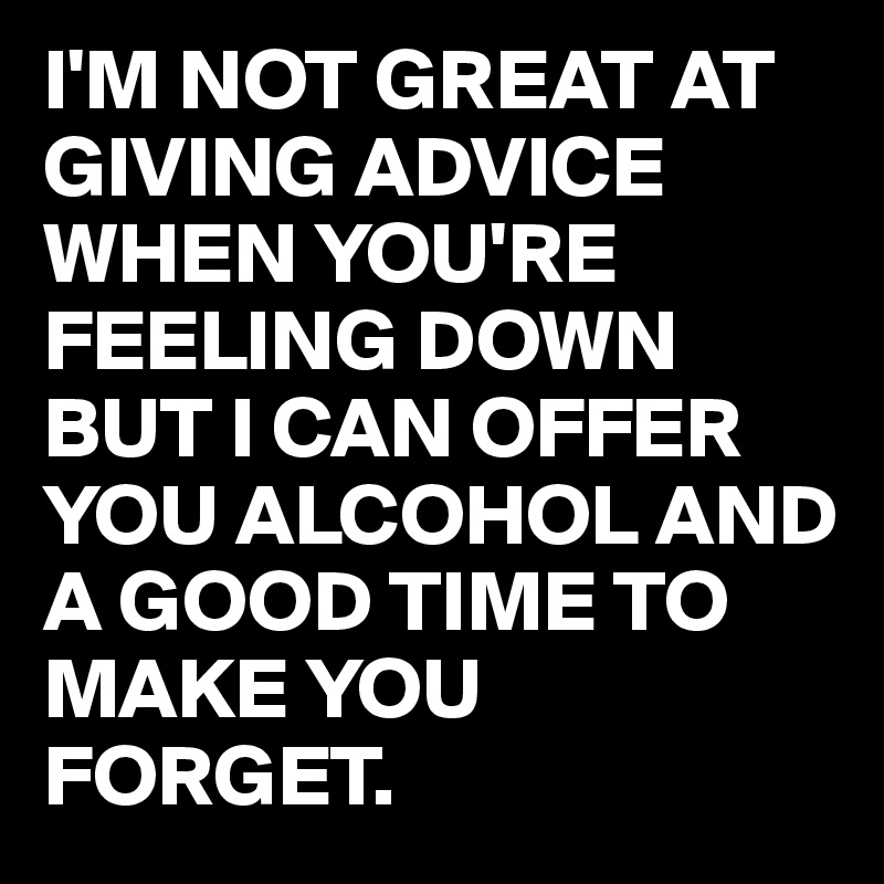 I'M NOT GREAT AT GIVING ADVICE WHEN YOU'RE FEELING DOWN BUT I CAN OFFER YOU ALCOHOL AND A GOOD TIME TO MAKE YOU FORGET. 