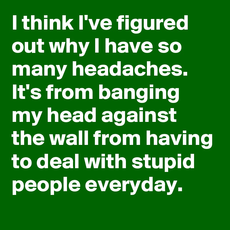 I think I've figured out why I have so many headaches.
It's from banging my head against the wall from having to deal with stupid people everyday.