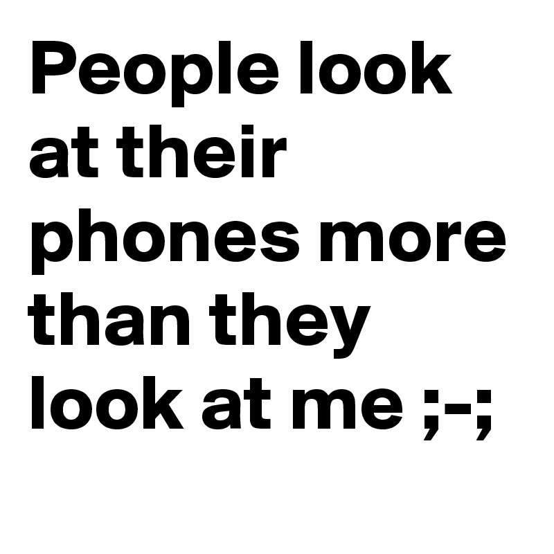 People look at their phones more than they look at me ;-;