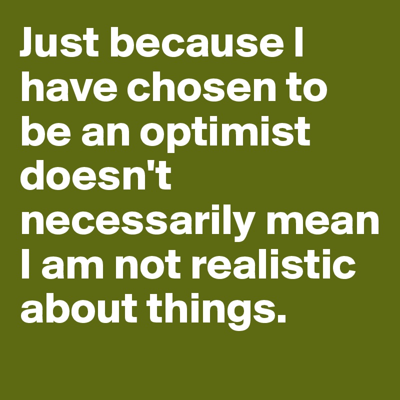 Just because I have chosen to be an optimist doesn't necessarily mean I am not realistic about things.
