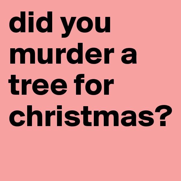 did you murder a tree for christmas?
