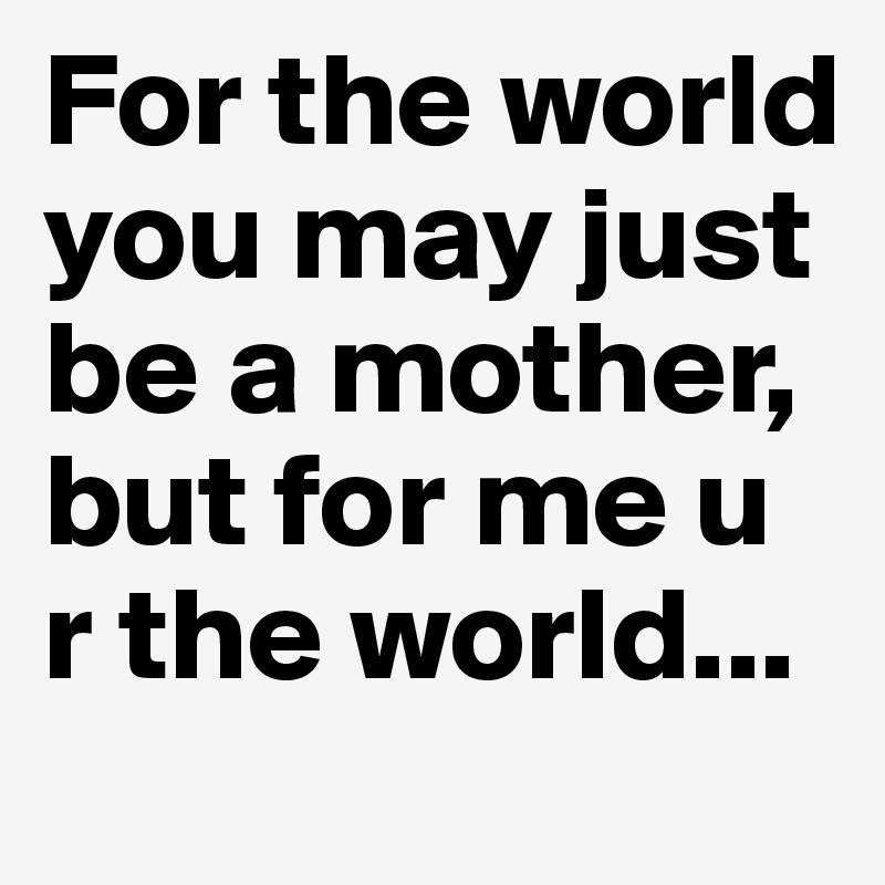 For the world you may just be a mother, but for me u r the world...