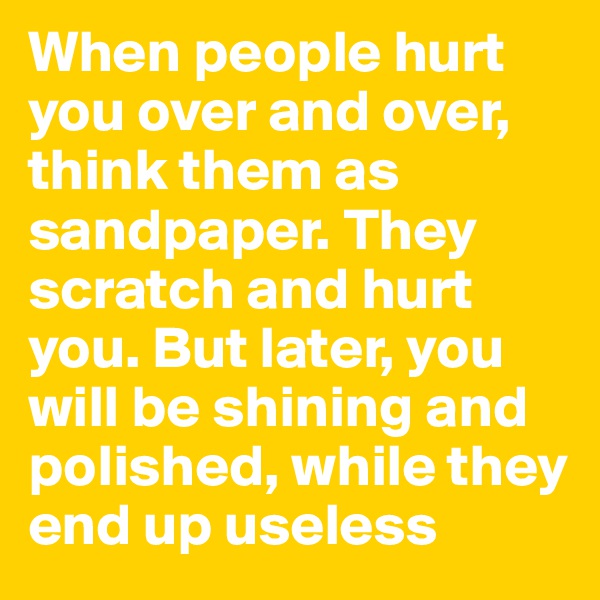 When people hurt you over and over, think them as sandpaper. They scratch and hurt you. But later, you will be shining and polished, while they end up useless