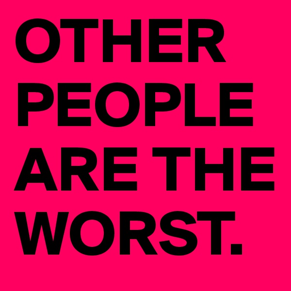 OTHER PEOPLE ARE THE WORST.
