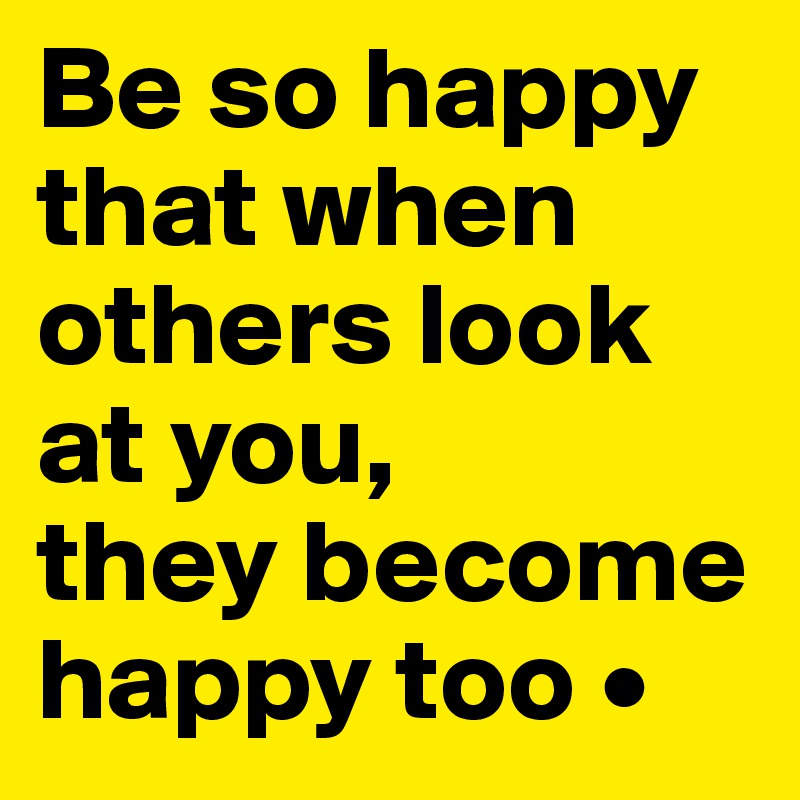 Be so happy that when others look at you, they become happy too ...