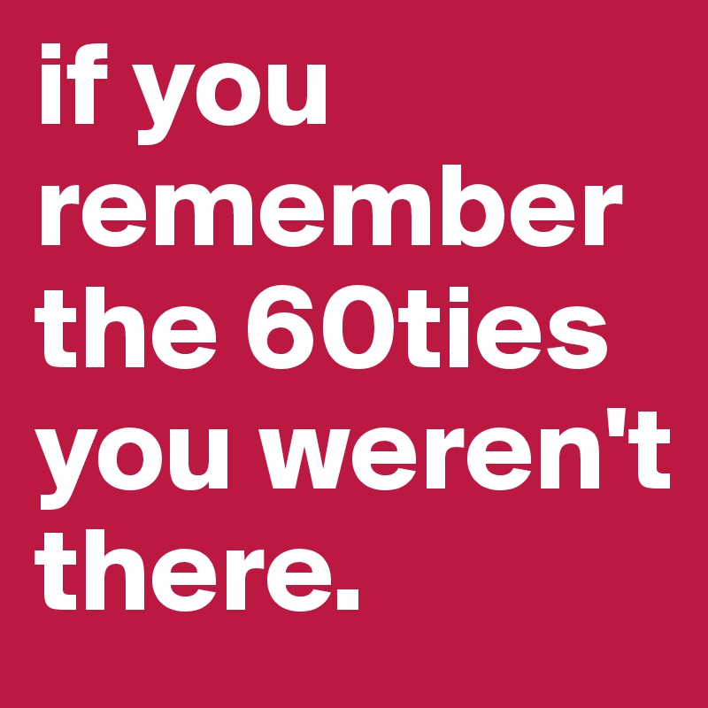 if you remember the 60ties you weren't there.