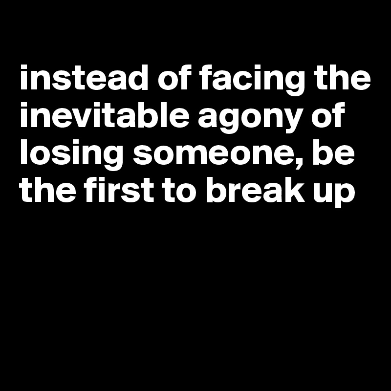 
instead of facing the inevitable agony of losing someone, be the first to break up



