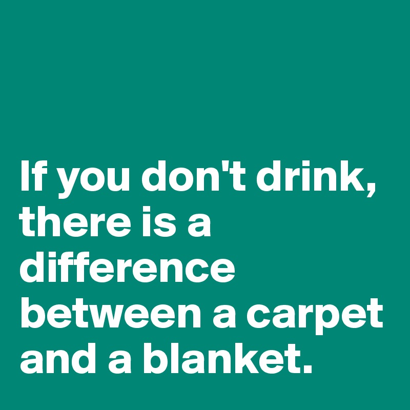 


If you don't drink, there is a difference between a carpet and a blanket. 