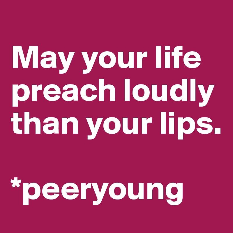 
May your life preach loudly than your lips. 

*peeryoung