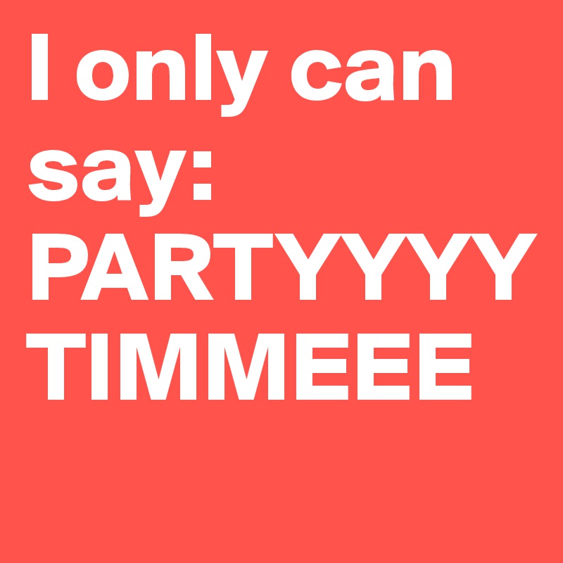 I only can say: 
PARTYYYY
TIMMEEE
