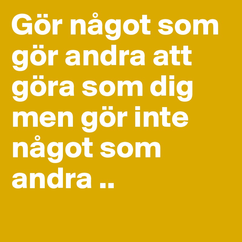 Gör något som gör andra att göra som dig men gör inte något som andra ..
