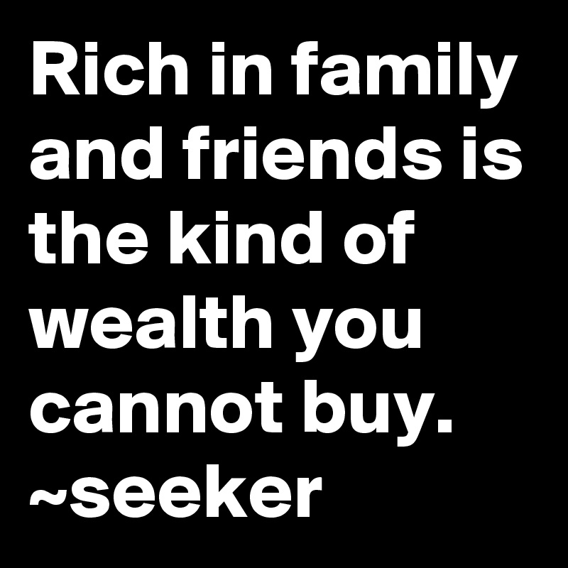 Rich in family and friends is the kind of wealth you cannot buy. ~seeker