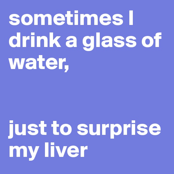 sometimes I drink a glass of water, 


just to surprise my liver