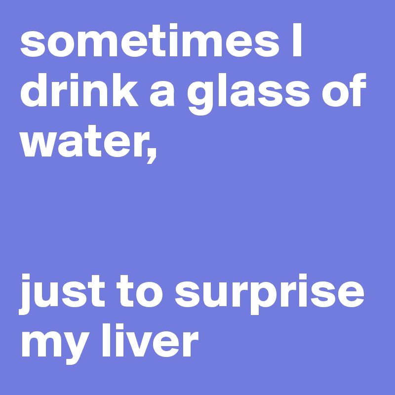 sometimes I drink a glass of water, 


just to surprise my liver