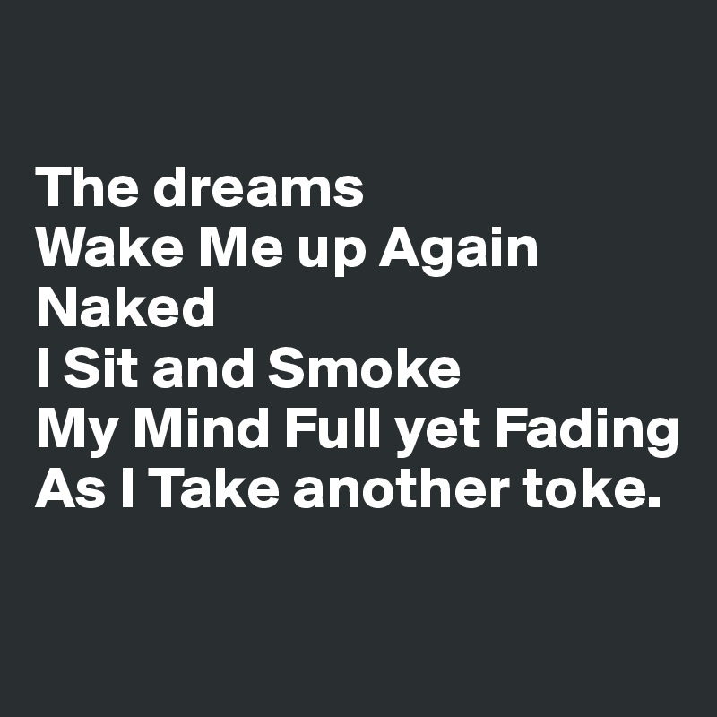 

The dreams 
Wake Me up Again 
Naked 
I Sit and Smoke
My Mind Full yet Fading 
As I Take another toke.

