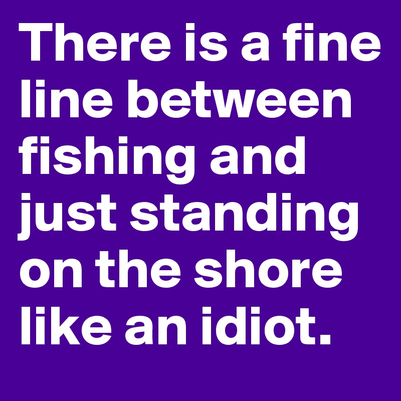 There is a fine line between fishing and just standing on the shore like an idiot.