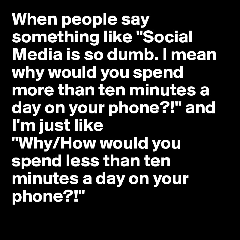 When people say something like "Social Media is so dumb. I mean why would you spend more than ten minutes a day on your phone?!" and I'm just like
"Why/How would you spend less than ten minutes a day on your phone?!" 
