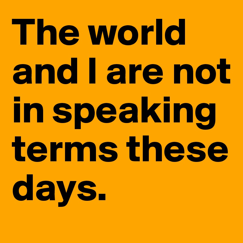 The world and I are not in speaking terms these days.