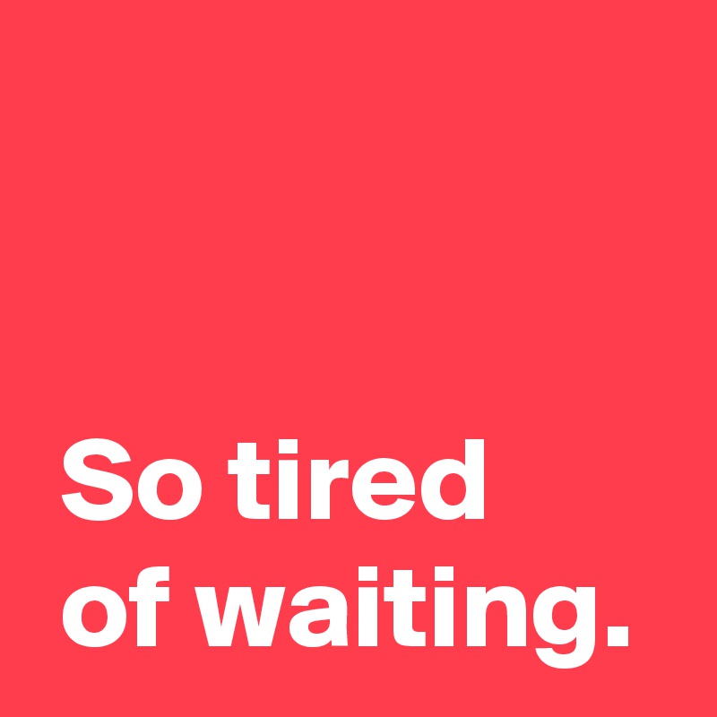 


 So tired 
 of waiting.