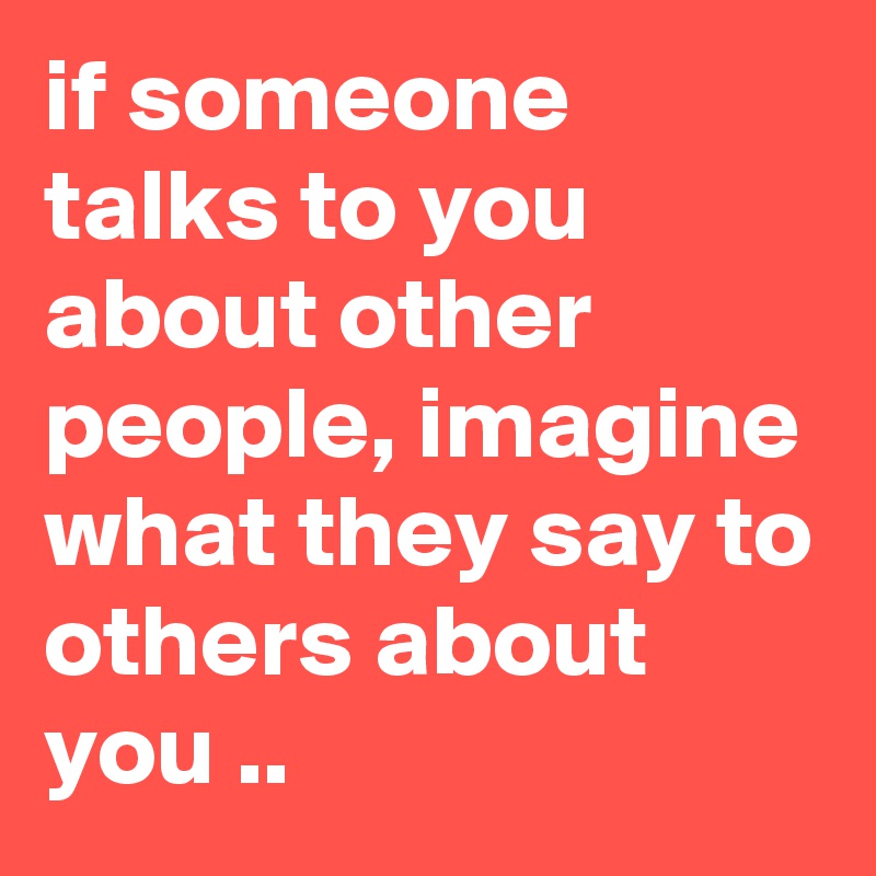 if someone talks to you about other people, imagine what they say to others about you ..