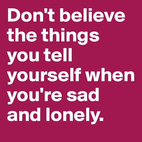 Don't believe the things you tell yourself when you're sad and lonely. 