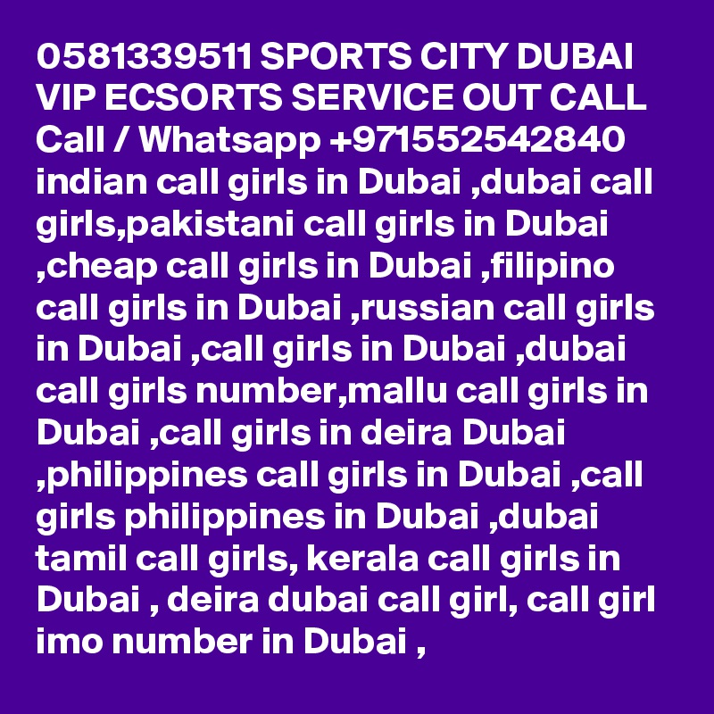 0581339511 SPORTS CITY DUBAI VIP ECSORTS SERVICE OUT CALL Call / Whatsapp +971552542840
indian call girls in Dubai ,dubai call girls,pakistani call girls in Dubai ,cheap call girls in Dubai ,filipino call girls in Dubai ,russian call girls in Dubai ,call girls in Dubai ,dubai call girls number,mallu call girls in Dubai ,call girls in deira Dubai ,philippines call girls in Dubai ,call girls philippines in Dubai ,dubai tamil call girls, kerala call girls in Dubai , deira dubai call girl, call girl imo number in Dubai , 