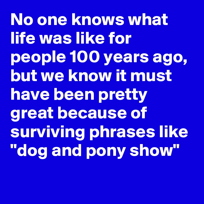 No one knows what life was like for people 100 years ago, but we know it must have been pretty great because of surviving phrases like "dog and pony show"