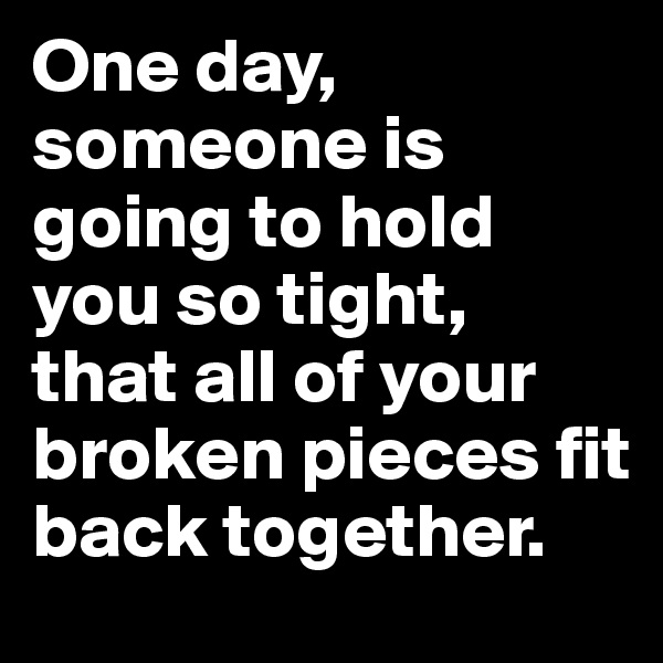 One day, someone is going to hold you so tight, 
that all of your broken pieces fit back together.