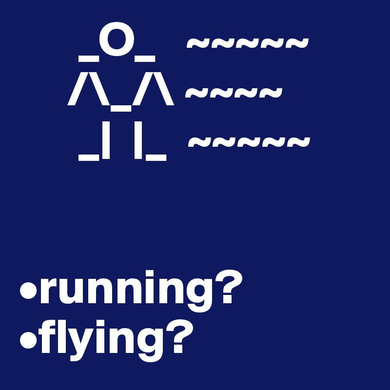       _O_   ~~~~~
     /\_/\ ~~~~
      _|  |_  ~~~~~
    

•running?
•flying?