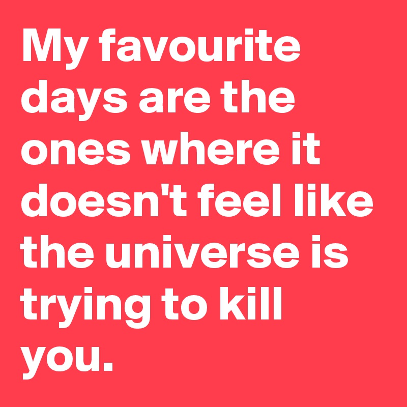 My favourite days are the ones where it doesn't feel like the universe is trying to kill you.