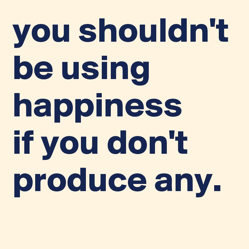 you shouldn't be using happiness
if you don't produce any.