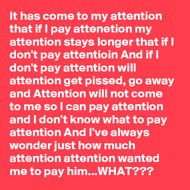 It has come to my attention that if I pay attenetion my attention stays longer that if I don't pay attentioin And if I don't pay attention will attention get pissed, go away and Attention will not come to me so I can pay attention and I don't know what to pay attention And I've always wonder just how much attention attention wanted me to pay him...WHAT???