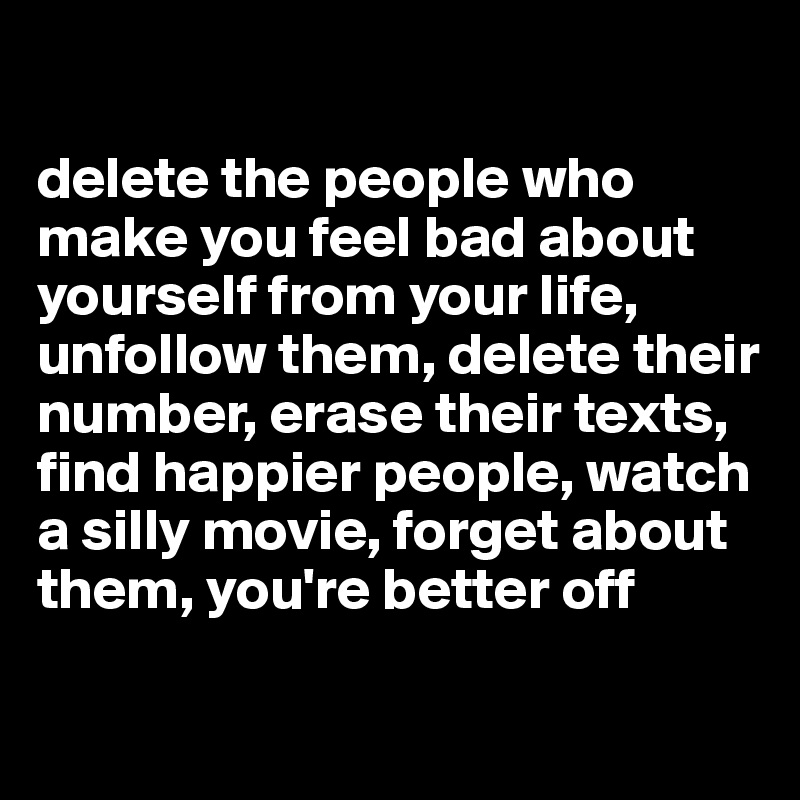 

delete the people who make you feel bad about yourself from your life, unfollow them, delete their number, erase their texts, find happier people, watch a silly movie, forget about them, you're better off

