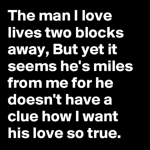 The man I love lives two blocks away, But yet it seems he's miles from me for he doesn't have a clue how I want his love so true.