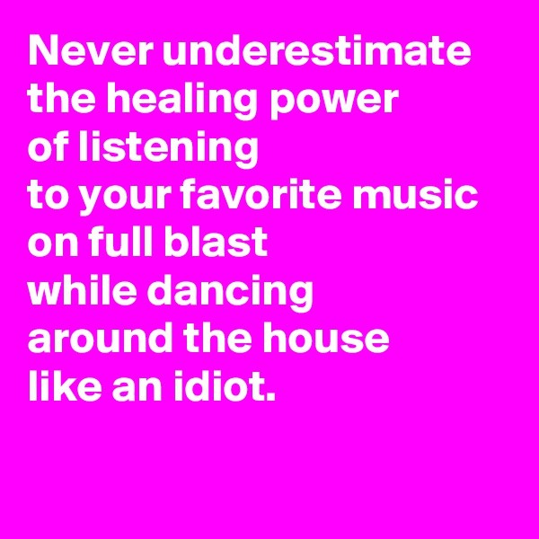Never underestimate 
the healing power 
of listening 
to your favorite music 
on full blast 
while dancing 
around the house 
like an idiot.

