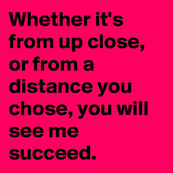 Whether it's from up close, or from a distance you chose, you will see me succeed.