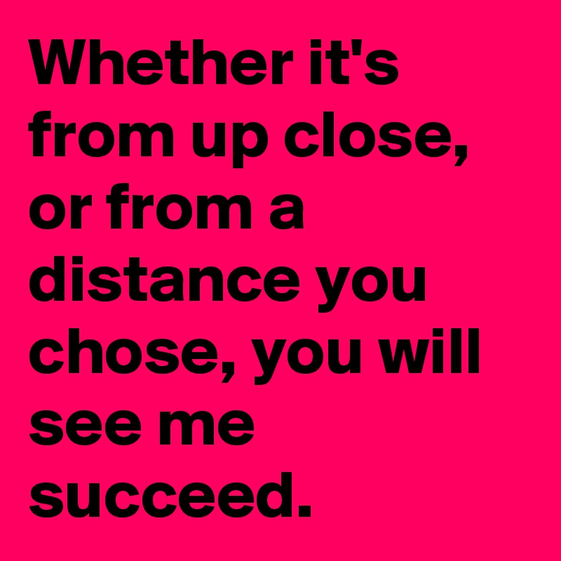Whether it's from up close, or from a distance you chose, you will see me succeed.