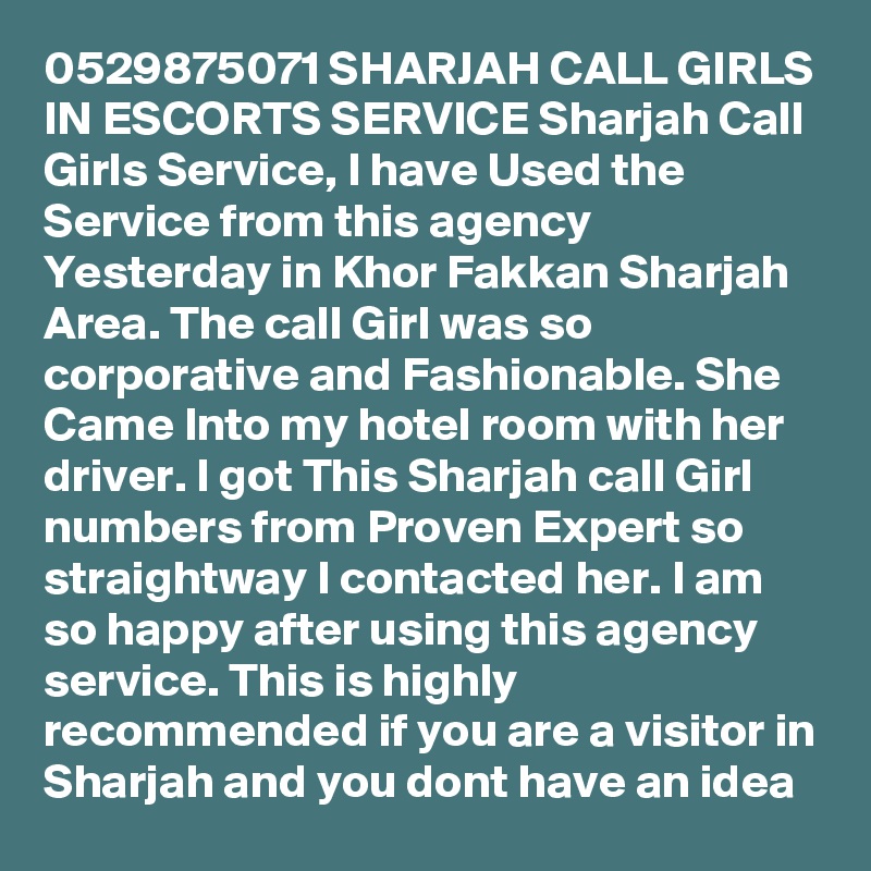 0529875071 SHARJAH CALL GIRLS IN ESCORTS SERVICE Sharjah Call Girls Service, I have Used the Service from this agency Yesterday in Khor Fakkan Sharjah Area. The call Girl was so corporative and Fashionable. She Came Into my hotel room with her driver. I got This Sharjah call Girl numbers from Proven Expert so straightway I contacted her. I am so happy after using this agency service. This is highly recommended if you are a visitor in Sharjah and you dont have an idea 