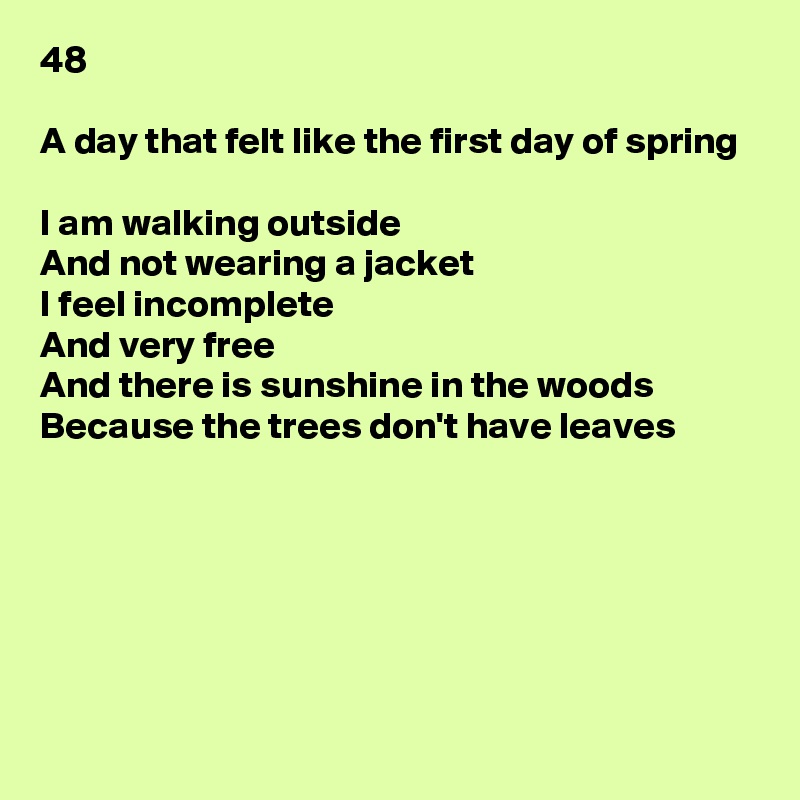 48

A day that felt like the first day of spring

I am walking outside
And not wearing a jacket
I feel incomplete
And very free
And there is sunshine in the woods
Because the trees don't have leaves






